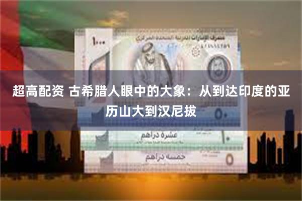 超高配资 古希腊人眼中的大象：从到达印度的亚历山大到汉尼拔