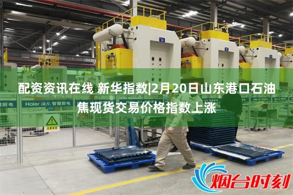 配资资讯在线 新华指数|2月20日山东港口石油焦现货交易价格指数上涨