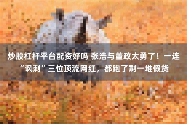 炒股杠杆平台配资好吗 张浩与董政太勇了！一连“讽刺”三位顶流网红，都跑了剩一堆假货