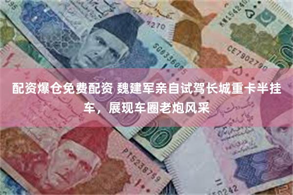 配资爆仓免费配资 魏建军亲自试驾长城重卡半挂车，展现车圈老炮风采