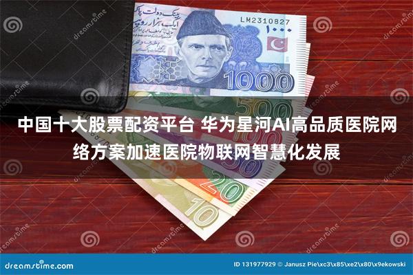 中国十大股票配资平台 华为星河AI高品质医院网络方案加速医院物联网智慧化发展