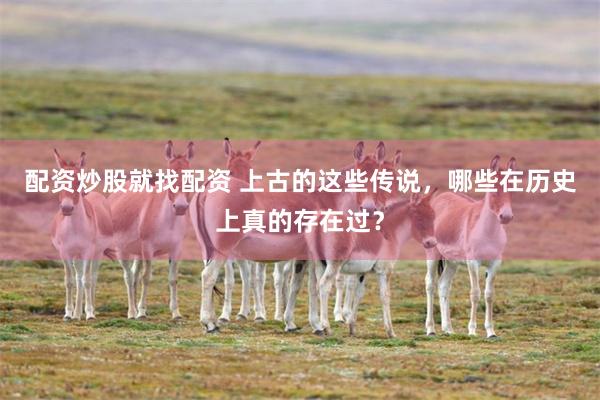 配资炒股就找配资 上古的这些传说，哪些在历史上真的存在过？
