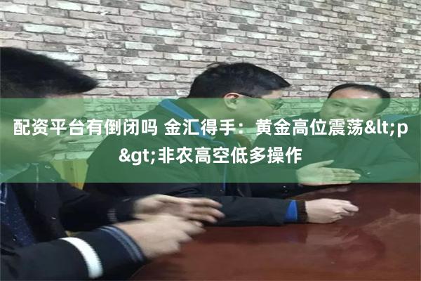 配资平台有倒闭吗 金汇得手：黄金高位震荡<p>非农高空低多操作