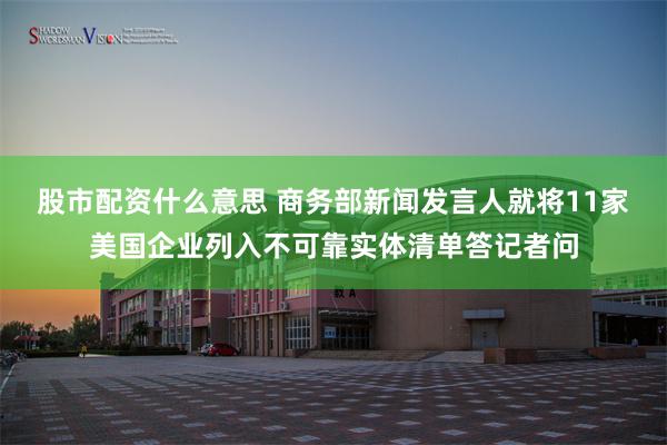 股市配资什么意思 商务部新闻发言人就将11家美国企业列入不可靠实体清单答记者问