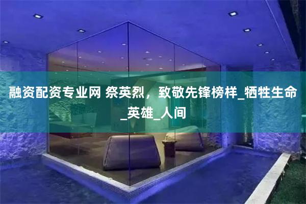 融资配资专业网 祭英烈，致敬先锋榜样_牺牲生命_英雄_人间