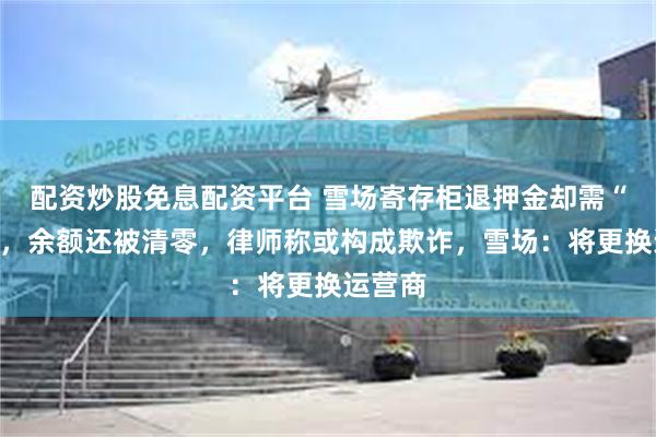 配资炒股免息配资平台 雪场寄存柜退押金却需“提现”，余额还被清零，律师称或构成欺诈，雪场：将更换运营商