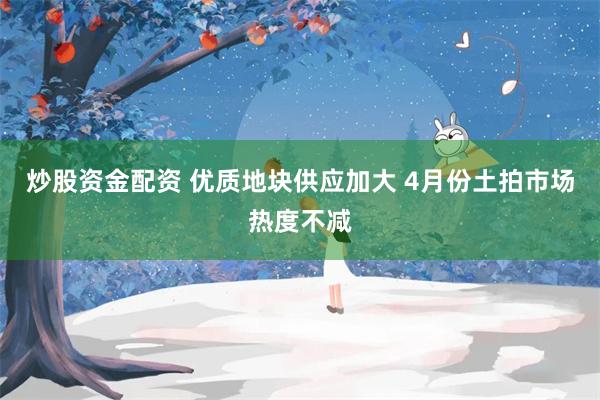 炒股资金配资 优质地块供应加大 4月份土拍市场热度不减