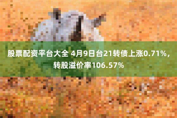 股票配资平台大全 4月9日台21转债上涨0.71%，转股溢价率106.57%