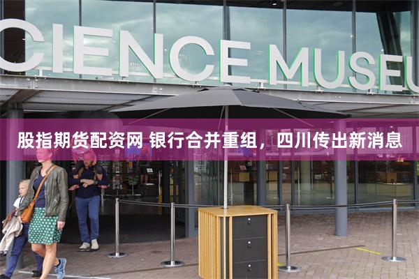 股指期货配资网 银行合并重组，四川传出新消息