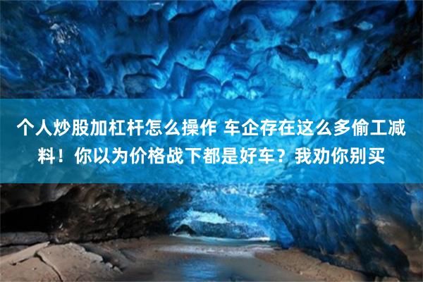 个人炒股加杠杆怎么操作 车企存在这么多偷工减料！你以为价格战下都是好车？我劝你别买