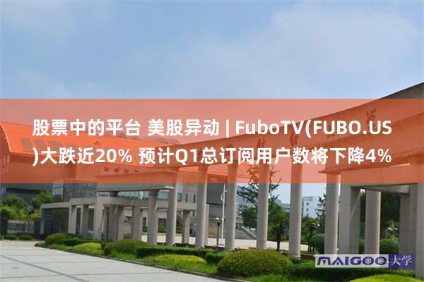 股票中的平台 美股异动 | FuboTV(FUBO.US)大跌近20% 预计Q1总订阅用户数将下降4%