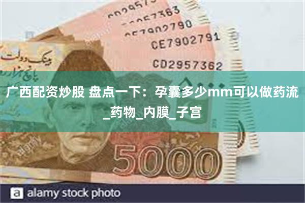 广西配资炒股 盘点一下：孕囊多少mm可以做药流_药物_内膜_子宫