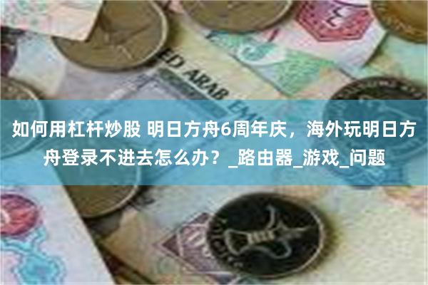 如何用杠杆炒股 明日方舟6周年庆，海外玩明日方舟登录不进去怎么办？_路由器_游戏_问题