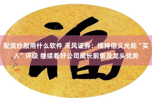 配资炒股用什么软件 天风证券：维持信义光能“买入”评级 继续看好公司成长前景及龙头优势