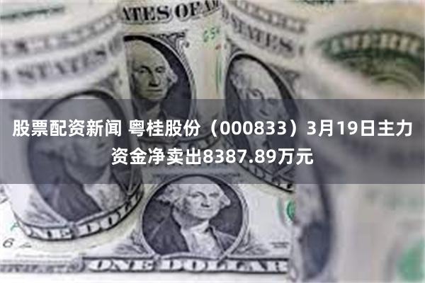 股票配资新闻 粤桂股份（000833）3月19日主力资金净卖出8387.89万元