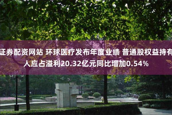 证券配资网站 环球医疗发布年度业绩 普通股权益持有人应占溢利20.32亿元同比增加0.54%