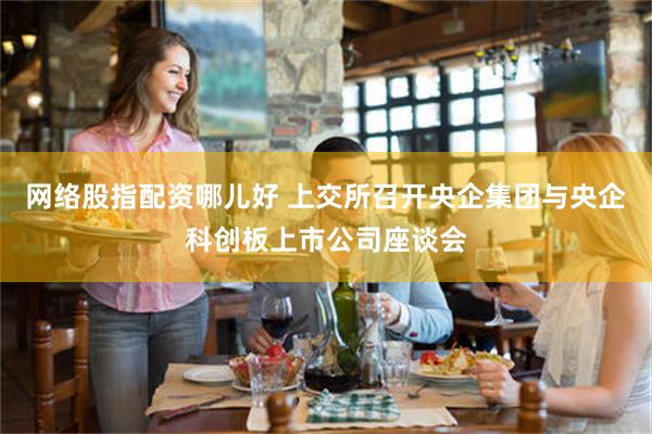 网络股指配资哪儿好 上交所召开央企集团与央企科创板上市公司座谈会