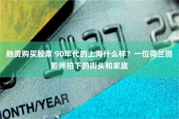 融资购买股票 90年代的上海什么样？一位荷兰摄影师拍下的街头和家庭