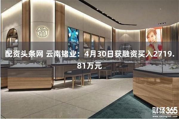 配资头条网 云南锗业：4月30日获融资买入2719.81万元