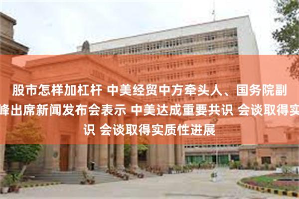 股市怎样加杠杆 中美经贸中方牵头人、国务院副总理何立峰出席新闻发布会表示 中美达成重要共识 会谈取得实质性进展
