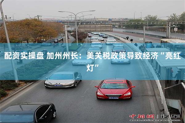 配资实操盘 加州州长：美关税政策导致经济“亮红灯”
