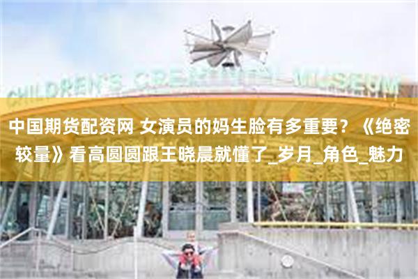 中国期货配资网 女演员的妈生脸有多重要？《绝密较量》看高圆圆跟王晓晨就懂了_岁月_角色_魅力