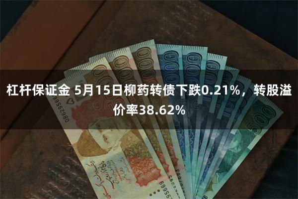杠杆保证金 5月15日柳药转债下跌0.21%，转股溢价率38.62%