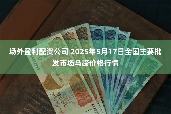场外盈利配资公司 2025年5月17日全国主要批发市场马蹄价格行情
