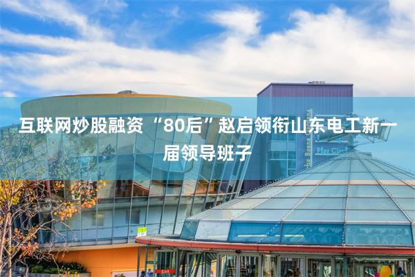 互联网炒股融资 “80后”赵启领衔山东电工新一届领导班子