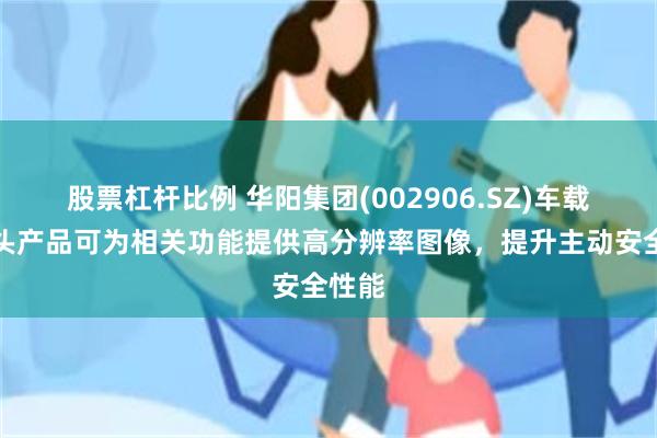 股票杠杆比例 华阳集团(002906.SZ)车载摄像头产品可为相关功能提供高分辨率图像，提升主动安全性能