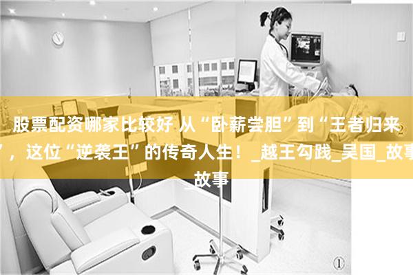 股票配资哪家比较好 从“卧薪尝胆”到“王者归来”，这位“逆袭王”的传奇人生！_越王勾践_吴国_故事