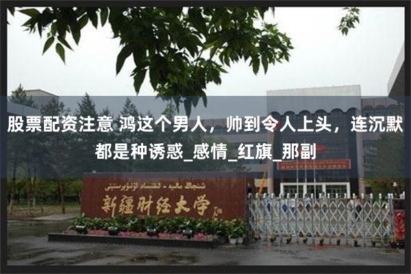 股票配资注意 鸿这个男人，帅到令人上头，连沉默都是种诱惑_感情_红旗_那副