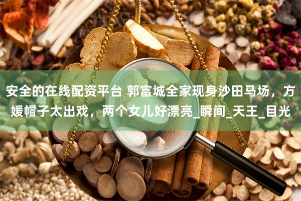 安全的在线配资平台 郭富城全家现身沙田马场，方媛帽子太出戏，两个女儿好漂亮_瞬间_天王_目光