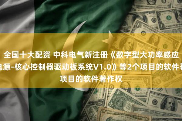 全国十大配资 中科电气新注册《数字型大功率感应加热电源-核心控制器驱动板系统V1.0》等2个项目的软件著作权