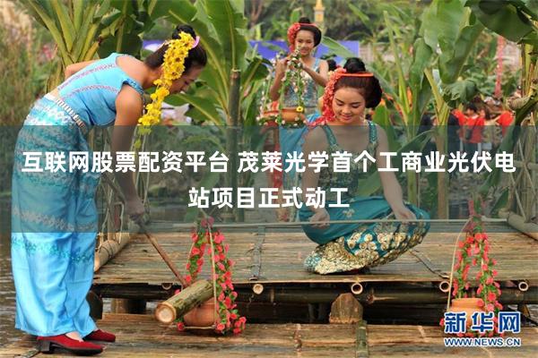互联网股票配资平台 茂莱光学首个工商业光伏电站项目正式动工