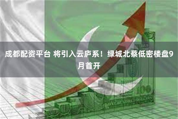 成都配资平台 将引入云庐系！绿城北蔡低密楼盘9月首开