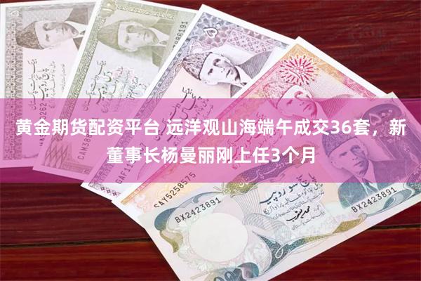 黄金期货配资平台 远洋观山海端午成交36套，新董事长杨曼丽刚上任3个月