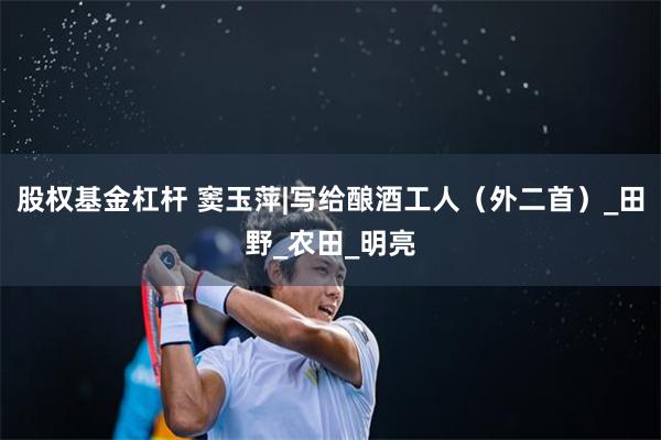 股权基金杠杆 窦玉萍|写给酿酒工人（外二首）_田野_农田_明亮