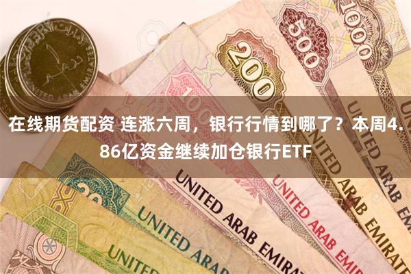 在线期货配资 连涨六周，银行行情到哪了？本周4.86亿资金继续加仓银行ETF