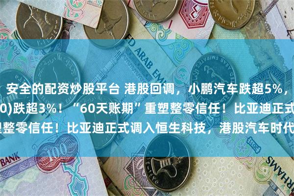 安全的配资炒股平台 港股回调，小鹏汽车跌超5%，港股汽车ETF(159210)跌超3%！“60天账期”重塑整零信任！比亚迪正式调入恒生科技，港股汽车时代大幕开启？