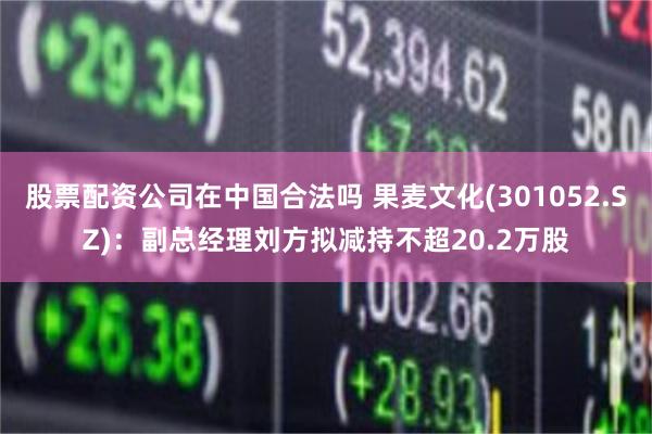 股票配资公司在中国合法吗 果麦文化(301052.SZ)：副总经理刘方拟减持不超20.2万股