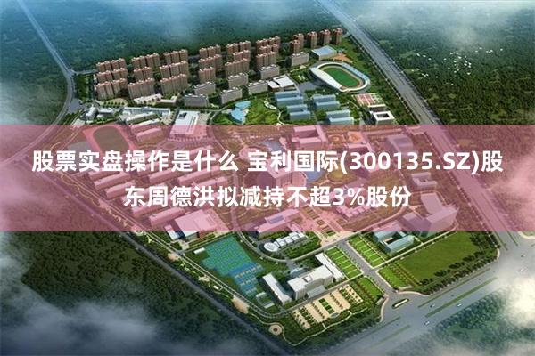 股票实盘操作是什么 宝利国际(300135.SZ)股东周德洪拟减持不超3%股份