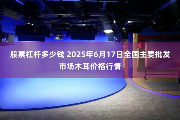 股票杠杆多少钱 2025年6月17日全国主要批发市场木耳价格行情