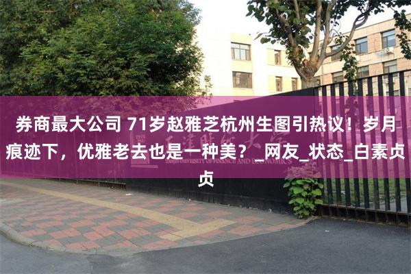 券商最大公司 71岁赵雅芝杭州生图引热议！岁月痕迹下，优雅老去也是一种美？_网友_状态_白素贞