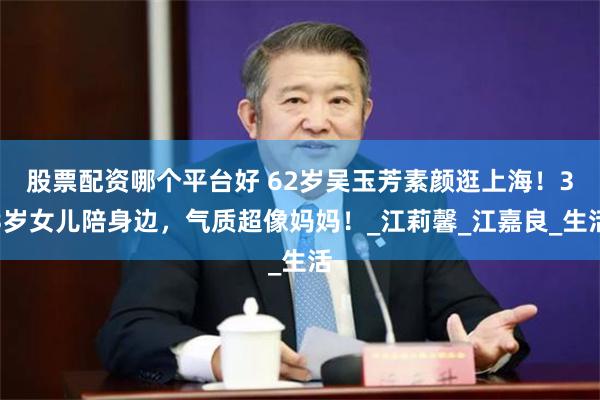 股票配资哪个平台好 62岁吴玉芳素颜逛上海！33岁女儿陪身边，气质超像妈妈！_江莉馨_江嘉良_生活