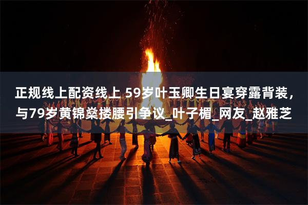 正规线上配资线上 59岁叶玉卿生日宴穿露背装，与79岁黄锦燊搂腰引争议_叶子楣_网友_赵雅芝