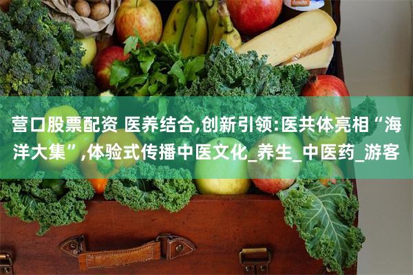 营口股票配资 医养结合,创新引领:医共体亮相“海洋大集”,体验式传播中医文化_养生_中医药_游客