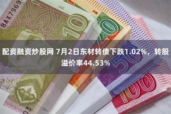 配资融资炒股网 7月2日东材转债下跌1.02%，转股溢价率44.53%