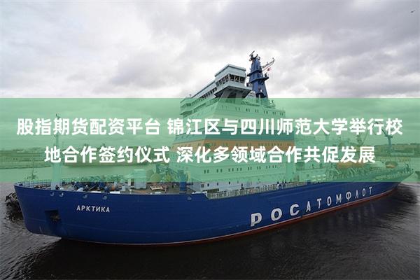 股指期货配资平台 锦江区与四川师范大学举行校地合作签约仪式 深化多领域合作共促发展