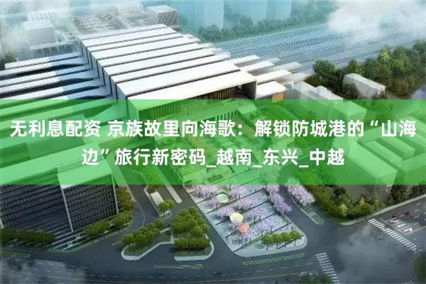 无利息配资 京族故里向海歌：解锁防城港的“山海边”旅行新密码_越南_东兴_中越